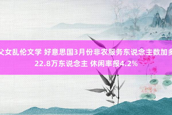 父女乱伦文学 好意思国3月份非农服务东说念主数加多22.8万东说念主 休闲率报4.2%