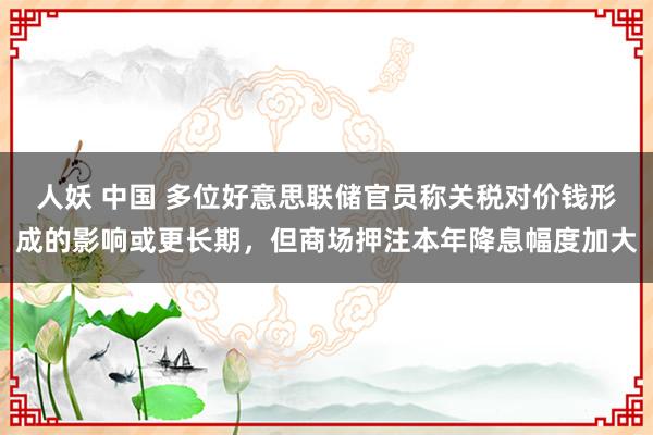 人妖 中国 多位好意思联储官员称关税对价钱形成的影响或更长期，但商场押注本年降息幅度加大