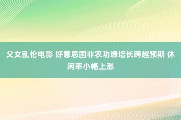 父女乱伦电影 好意思国非农功绩增长跨越预期 休闲率小幅上涨