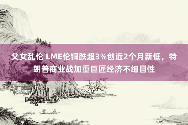 父女乱伦 LME伦铜跌超3%创近2个月新低，特朗普商业战加重巨匠经济不细目性