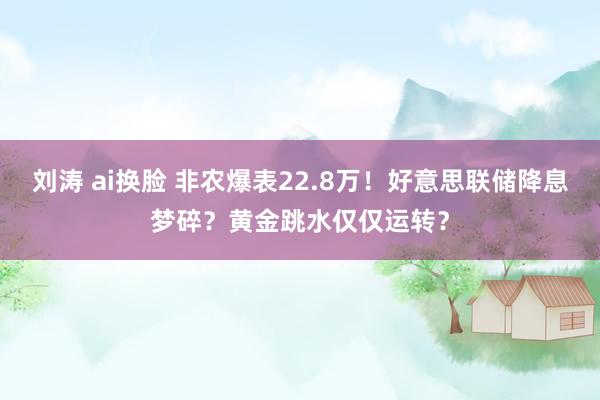 刘涛 ai换脸 非农爆表22.8万！好意思联储降息梦碎？黄金跳水仅仅运转？