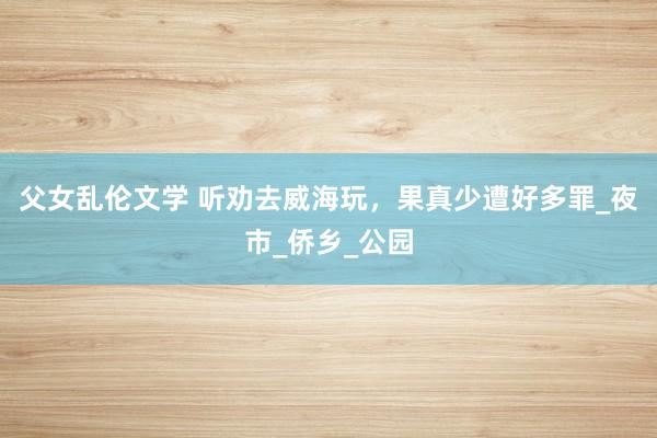 父女乱伦文学 听劝去威海玩，果真少遭好多罪_夜市_侨乡_公园