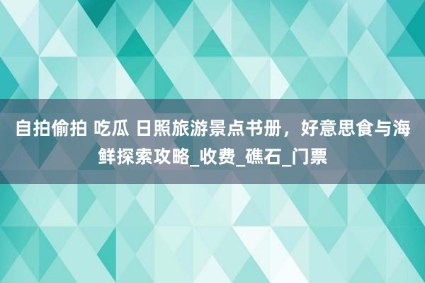 自拍偷拍 吃瓜 日照旅游景点书册，好意思食与海鲜探索攻略_收费_礁石_门票