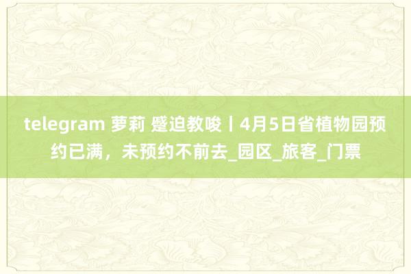 telegram 萝莉 蹙迫教唆丨4月5日省植物园预约已满，未预约不前去_园区_旅客_门票