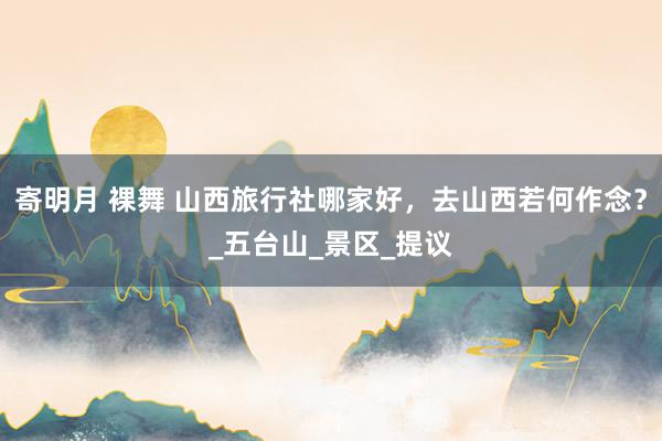 寄明月 裸舞 山西旅行社哪家好，去山西若何作念？_五台山_景区_提议