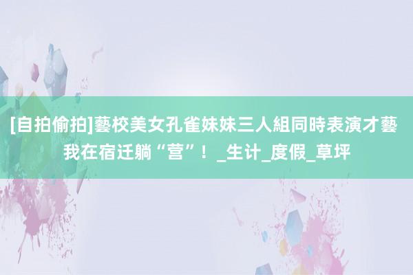 [自拍偷拍]藝校美女孔雀妹妹三人組同時表演才藝 我在宿迁躺“营”！_生计_度假_草坪