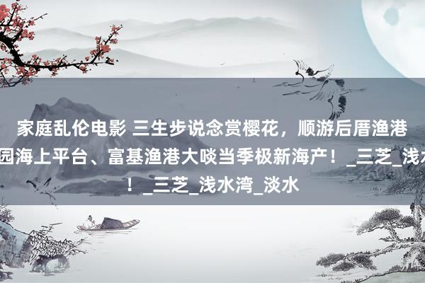 家庭乱伦电影 三生步说念赏樱花，顺游后厝渔港、芝兰公园海上平台、富基渔港大啖当季极新海产！_三芝_浅水湾_淡水