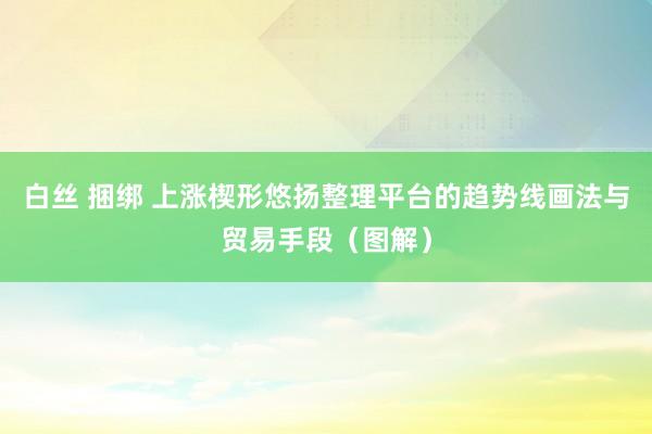 白丝 捆绑 上涨楔形悠扬整理平台的趋势线画法与贸易手段（图解）