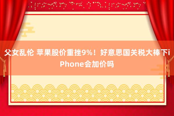 父女乱伦 苹果股价重挫9%！好意思国关税大棒下iPhone会加价吗