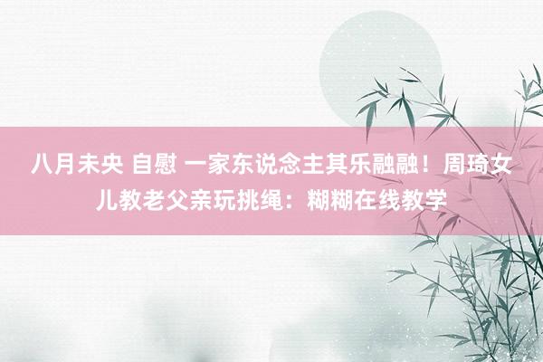 八月未央 自慰 一家东说念主其乐融融！周琦女儿教老父亲玩挑绳：糊糊在线教学