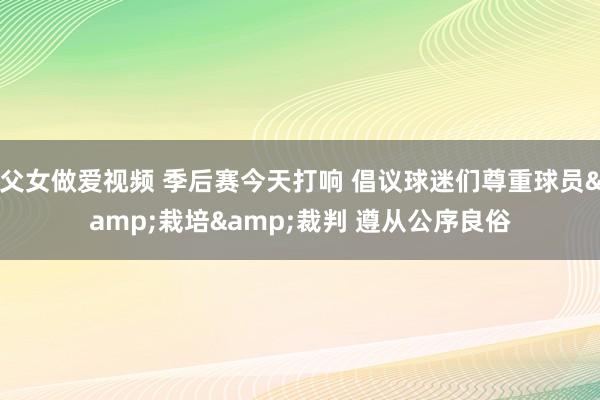 父女做爱视频 季后赛今天打响 倡议球迷们尊重球员&栽培&裁判 遵从公序良俗