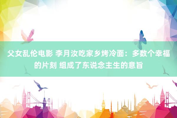 父女乱伦电影 李月汝吃家乡烤冷面：多数个幸福的片刻 组成了东说念主生的意旨
