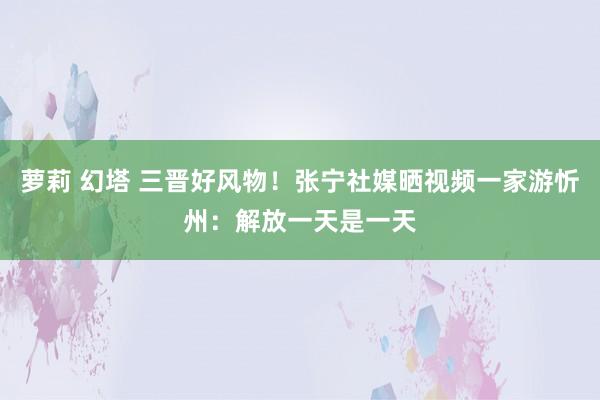 萝莉 幻塔 三晋好风物！张宁社媒晒视频一家游忻州：解放一天是一天