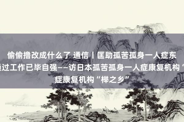 偷偷撸改成什么了 通信丨匡助孤苦孤身一人症东谈主士通过工作已毕自强——访日本孤苦孤身一人症康复机构“榉之乡”