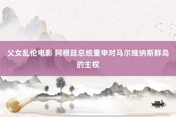 父女乱伦电影 阿根廷总统重申对马尔维纳斯群岛的主权