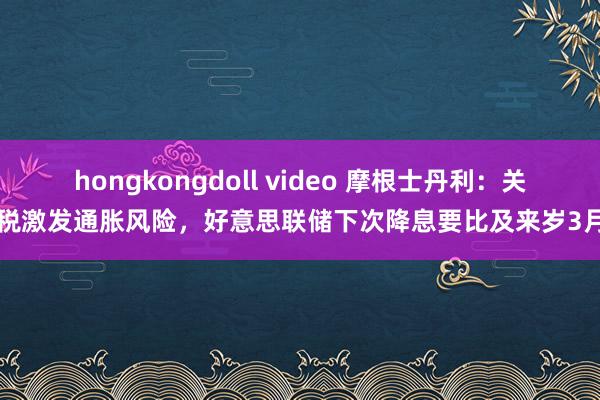 hongkongdoll video 摩根士丹利：关税激发通胀风险，好意思联储下次降息要比及来岁3月