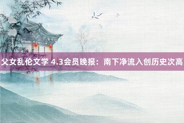 父女乱伦文学 4.3会员晚报：南下净流入创历史次高
