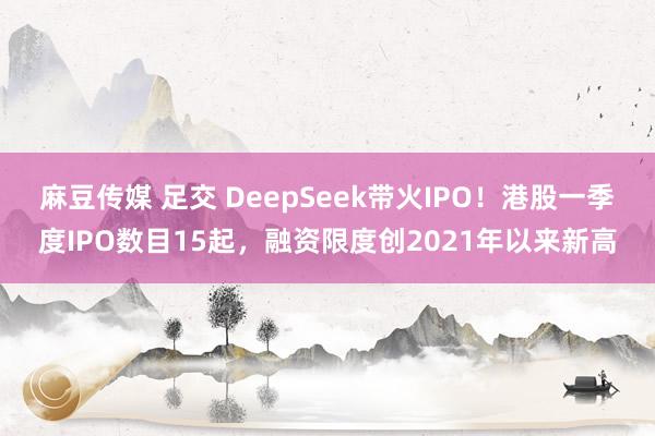 麻豆传媒 足交 DeepSeek带火IPO！港股一季度IPO数目15起，融资限度创2021年以来新高