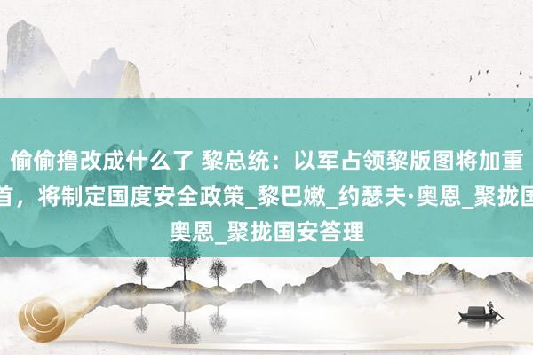 偷偷撸改成什么了 黎总统：以军占领黎版图将加重孔殷姿首，将制定国度安全政策_黎巴嫩_约瑟夫·奥恩_聚拢国安答理
