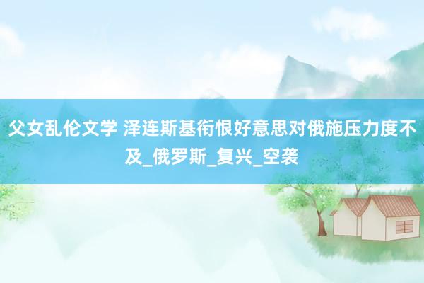 父女乱伦文学 泽连斯基衔恨好意思对俄施压力度不及_俄罗斯_复兴_空袭