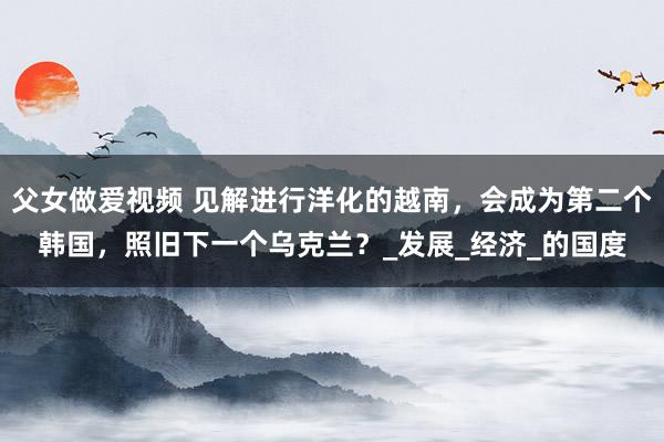 父女做爱视频 见解进行洋化的越南，会成为第二个韩国，照旧下一个乌克兰？_发展_经济_的国度