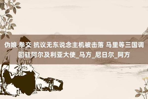 伪娘 拳交 抗议无东说念主机被击落 马里等三国调回驻阿尔及利亚大使_马方_尼日尔_阿方