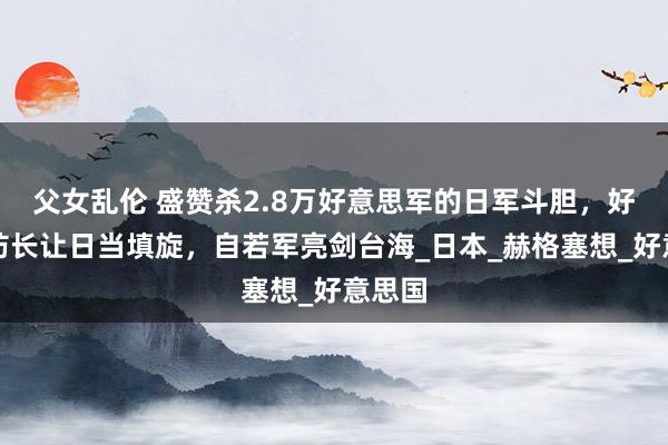 父女乱伦 盛赞杀2.8万好意思军的日军斗胆，好意思防长让日当填旋，自若军亮剑台海_日本_赫格塞想_好意思国