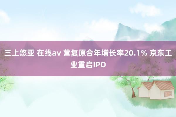 三上悠亚 在线av 营复原合年增长率20.1% 京东工业重启IPO