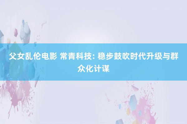 父女乱伦电影 常青科技: 稳步鼓吹时代升级与群众化计谋