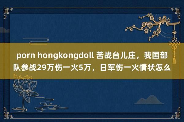 porn hongkongdoll 苦战台儿庄，我国部队参战29万伤一火5万，日军伤一火情状怎么