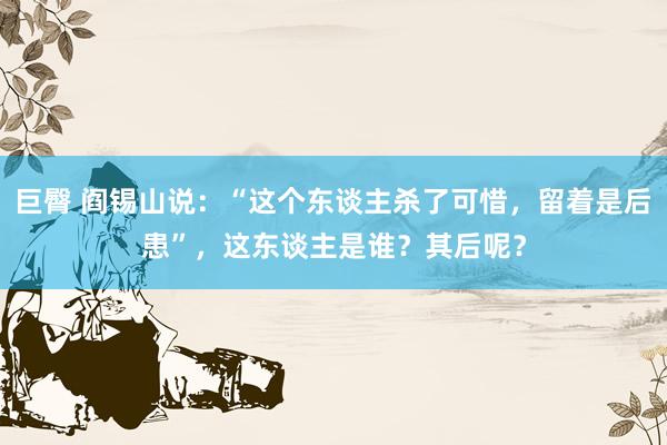巨臀 阎锡山说：“这个东谈主杀了可惜，留着是后患”，这东谈主是谁？其后呢？