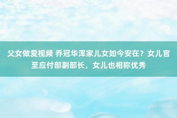 父女做爱视频 乔冠华浑家儿女如今安在？女儿官至应付部副部长，女儿也相称优秀