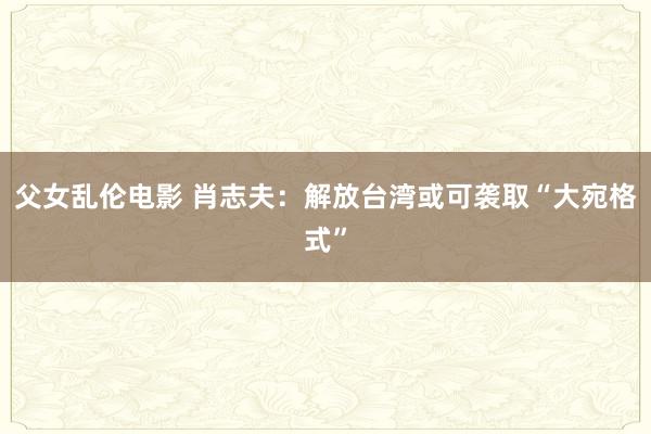 父女乱伦电影 肖志夫：解放台湾或可袭取“大宛格式”