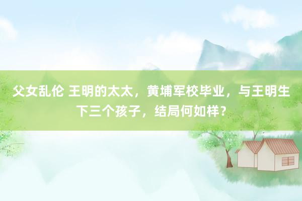 父女乱伦 王明的太太，黄埔军校毕业，与王明生下三个孩子，结局何如样？