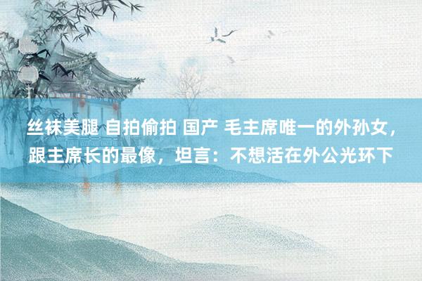 丝袜美腿 自拍偷拍 国产 毛主席唯一的外孙女，跟主席长的最像，坦言：不想活在外公光环下