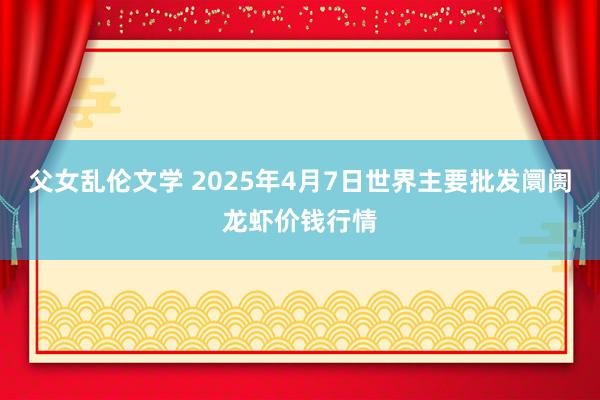 父女乱伦文学 2025年4月7日世界主要批发阛阓龙虾价钱行情
