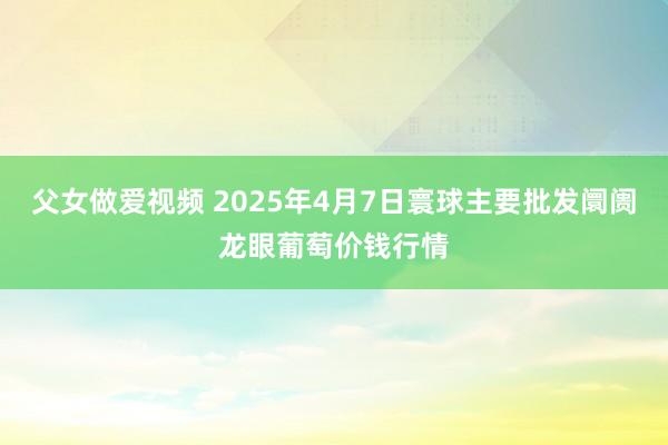 父女做爱视频 2025年4月7日寰球主要批发阛阓龙眼葡萄价钱行情