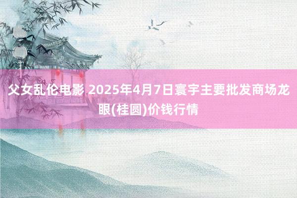 父女乱伦电影 2025年4月7日寰宇主要批发商场龙眼(桂圆)价钱行情