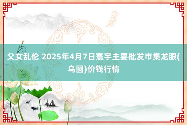 父女乱伦 2025年4月7日寰宇主要批发市集龙眼(乌圆)价钱行情