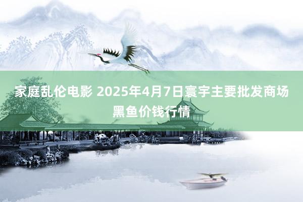 家庭乱伦电影 2025年4月7日寰宇主要批发商场黑鱼价钱行情