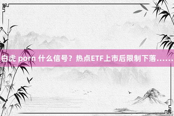 白虎 porn 什么信号？热点ETF上市后限制下落……