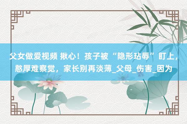 父女做爱视频 揪心！孩子被 “隐形玷辱” 盯上，憨厚难察觉，家长别再淡薄_父母_伤害_因为