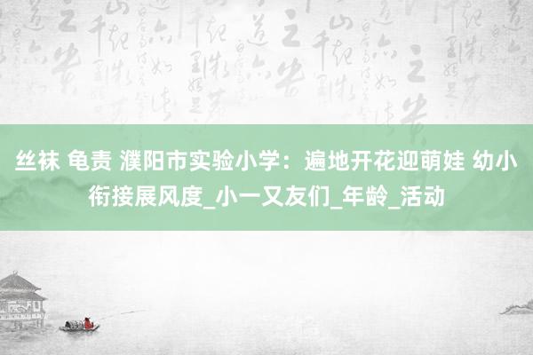 丝袜 龟责 濮阳市实验小学：遍地开花迎萌娃 幼小衔接展风度_小一又友们_年龄_活动