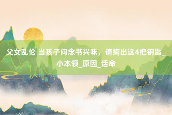 父女乱伦 当孩子问念书兴味，请掏出这4把钥匙_小本领_原因_活命