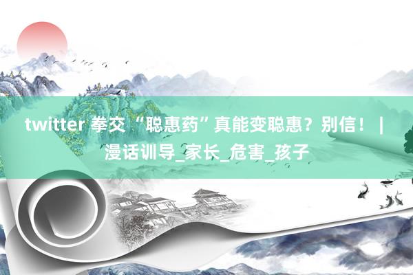 twitter 拳交 “聪惠药”真能变聪惠？别信！ | 漫话训导_家长_危害_孩子