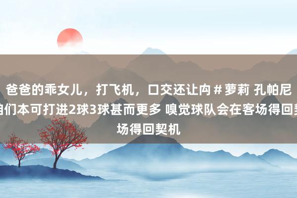 爸爸的乖女儿，打飞机，口交还让禸＃萝莉 孔帕尼：咱们本可打进2球3球甚而更多 嗅觉球队会在客场得回契机
