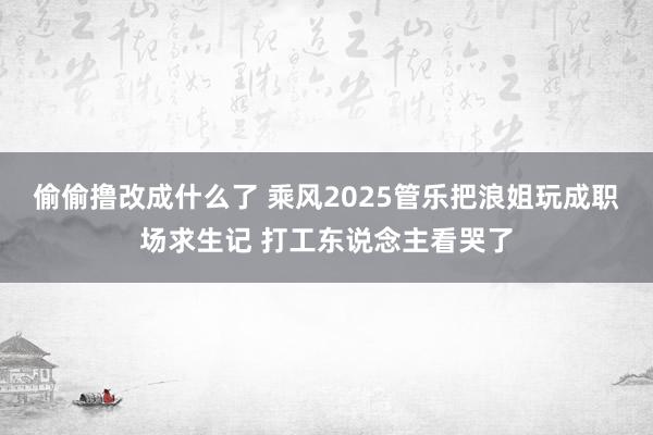 偷偷撸改成什么了 乘风2025管乐把浪姐玩成职场求生记 打工东说念主看哭了