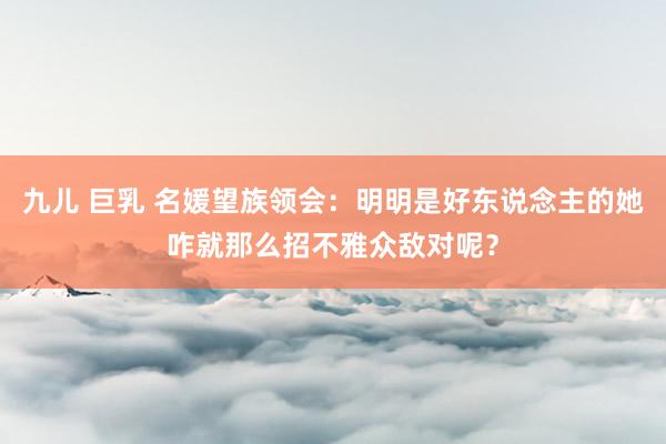 九儿 巨乳 名媛望族领会：明明是好东说念主的她咋就那么招不雅众敌对呢？