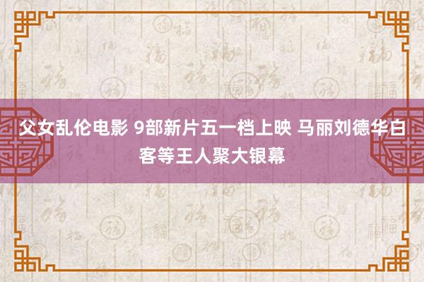 父女乱伦电影 9部新片五一档上映 马丽刘德华白客等王人聚大银幕