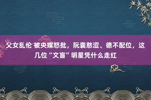 父女乱伦 被央媒怒批，阮囊憨涩、德不配位，这几位“文盲”明星凭什么走红